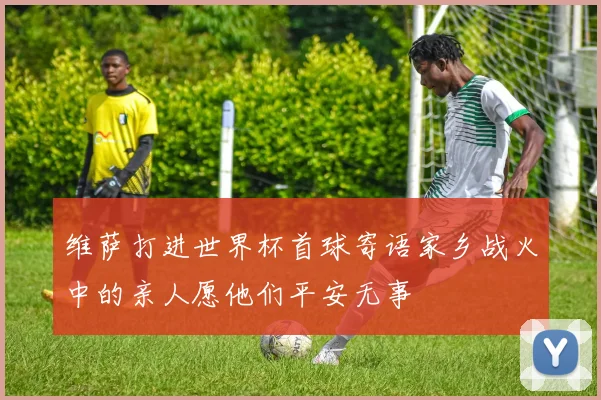 维萨打进世界杯首球寄语家乡战火中的亲人愿他们平安无事