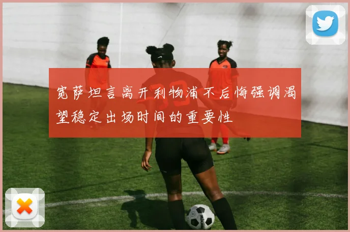 宽萨坦言离开利物浦不后悔强调渴望稳定出场时间的重要性