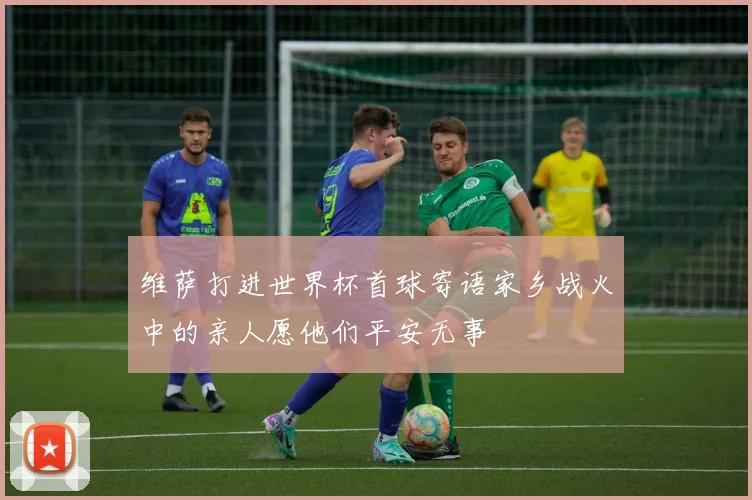 维萨打进世界杯首球寄语家乡战火中的亲人愿他们平安无事