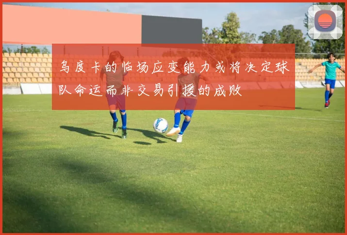 乌度卡的临场应变能力或将决定球队命运而非交易引援的成败