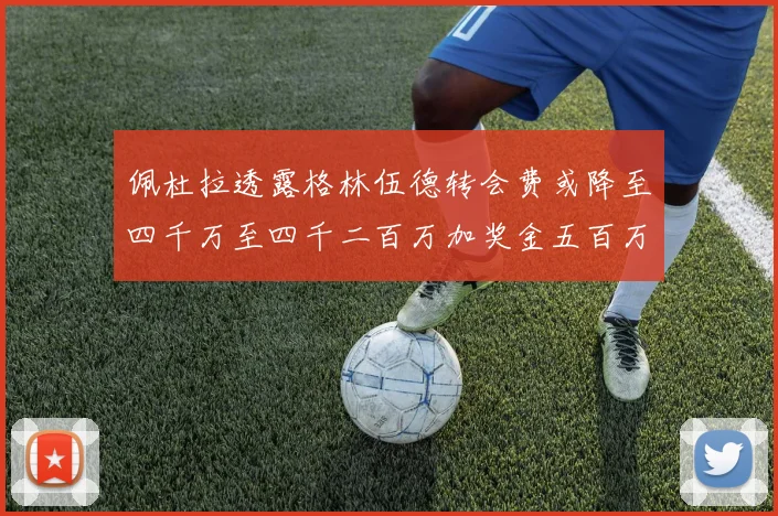 佩杜拉透露格林伍德转会费或降至四千万至四千二百万加奖金五百万至六百万