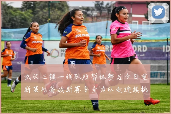 武汉三镇一线队短暂休整后今日重新集结备战新赛季全力以赴迎接挑战