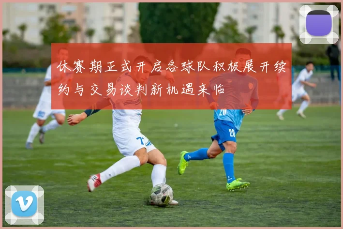 休赛期正式开启各球队积极展开续约与交易谈判新机遇来临
