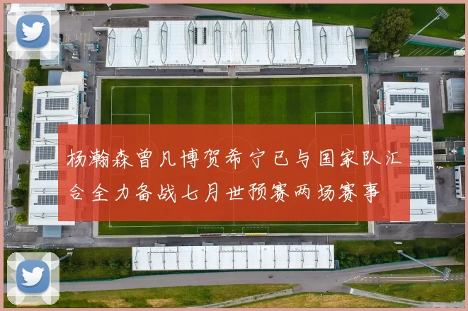 杨瀚森曾凡博贺希宁已与国家队汇合全力备战七月世预赛两场赛事