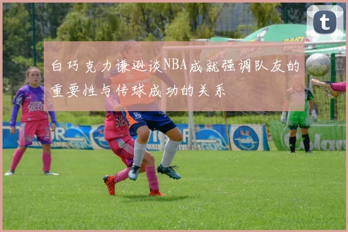白巧克力谦逊谈NBA成就强调队友的重要性与传球成功的关系