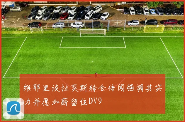 维耶里谈拉莫斯转会传闻强调其实力并愿加薪留住DV9