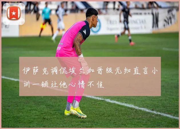 伊萨克调侃埃兰加晋级无知直言小训一顿让他心情不佳