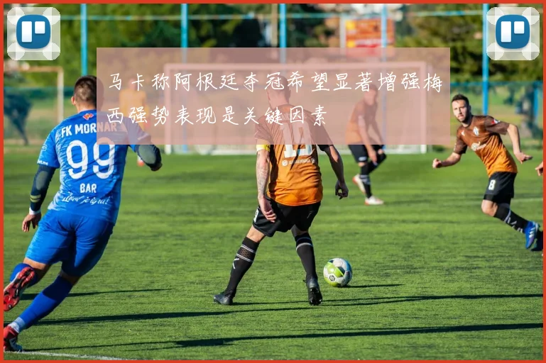 马卡称阿根廷夺冠希望显著增强梅西强势表现是关键因素