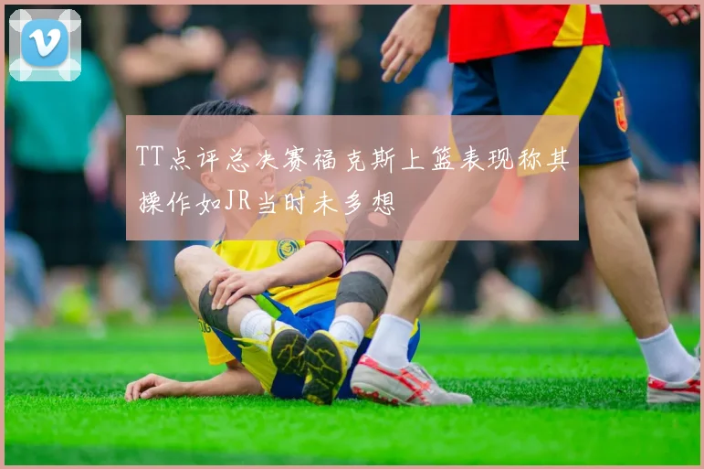 TT点评总决赛福克斯上篮表现称其操作如JR当时未多想