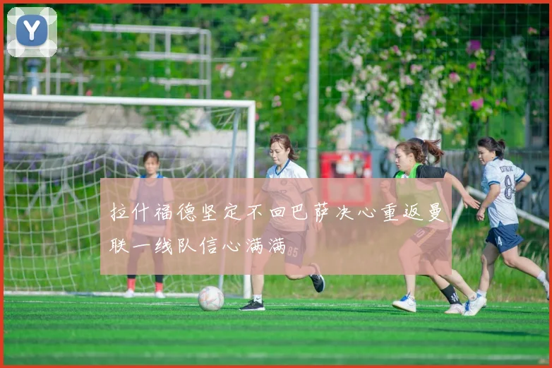 拉什福德坚定不回巴萨决心重返曼联一线队信心满满