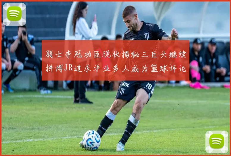 骑士夺冠功臣现状揭秘三巨头继续拼搏JR追求学业多人成为篮球评论员