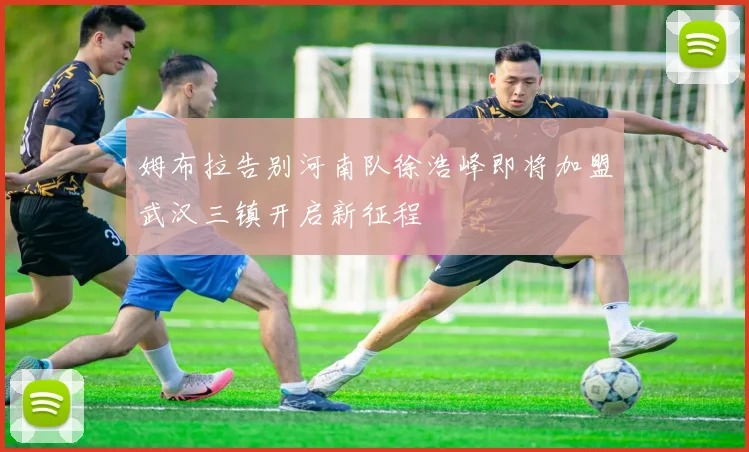 姆布拉告别河南队徐浩峰即将加盟武汉三镇开启新征程