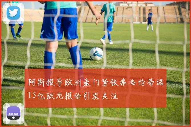 阿斯报导欧洲豪门紧张弗洛伦蒂诺15亿欧元报价引发关注