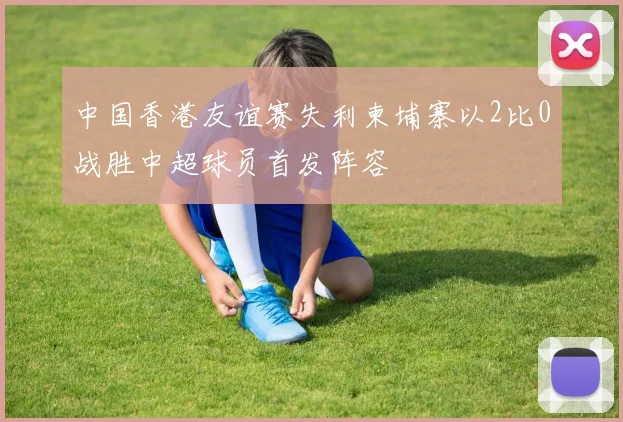 中国香港友谊赛失利柬埔寨以2比0战胜中超球员首发阵容