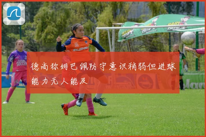 德尚称姆巴佩防守意识稍弱但进球能力无人能及