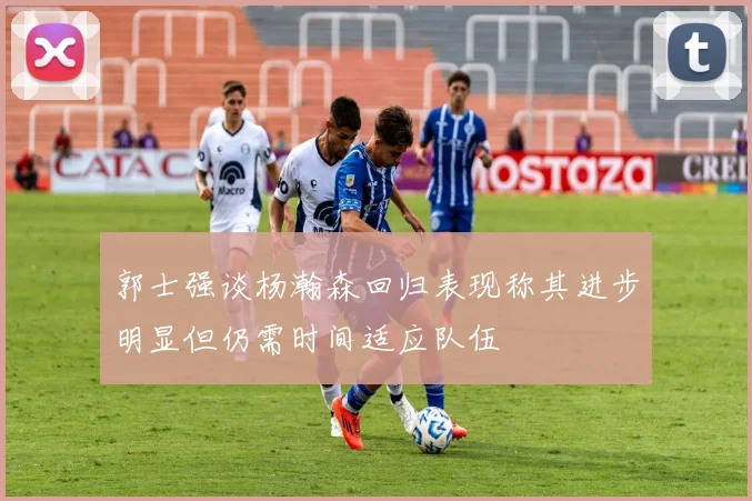 郭士强谈杨瀚森回归表现称其进步明显但仍需时间适应队伍