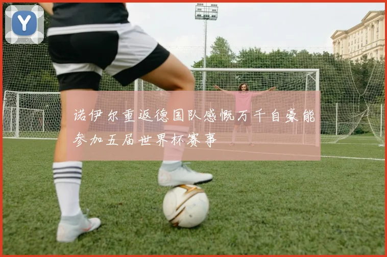 诺伊尔重返德国队感慨万千自豪能参加五届世界杯赛事