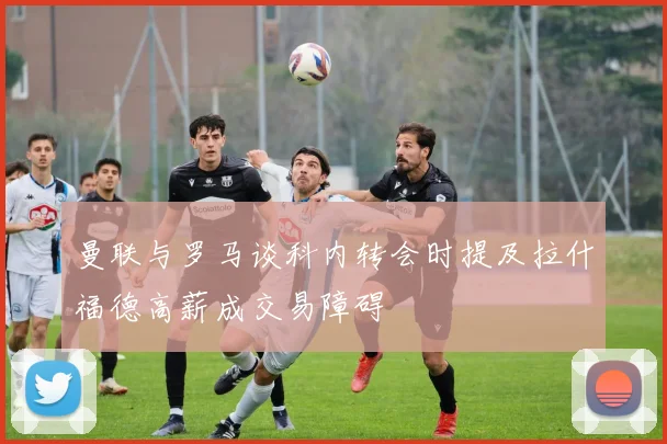 曼联与罗马谈科内转会时提及拉什福德高薪成交易障碍