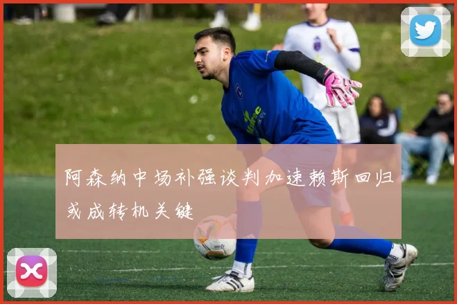 阿森纳中场补强谈判加速赖斯回归或成转机关键